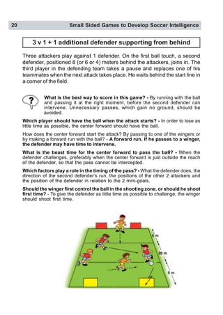 20 Small Sided Games to Develop Soccer Intelligence
3 v 1 + 1 additional defender supporting from behind
Three attackers play against 1 defender. On the first ball touch, a second
defender, positioned 8 (or 6 or 4) meters behind the attackers, joins in. The
third player in the defending team takes a pause and replaces one of his
teammates when the next attack takes place. He waits behind the start line in
a corner of the field.
What is the best way to score in this game? - By running with the ball
and passing it at the right moment, before the second defender can
intervene. Unnecessary passes, which gain no ground, should be
avoided.
Which player should have the ball when the attack starts? - In order to lose as
little time as possible, the center forward should have the ball.
How does the center forward start the attack? By passing to one of the wingers or
by making a forward run with the ball? - A forward run. If he passes to a winger,
the defender may have time to intervene.
What is the beast time for the center forward to pass the ball? - When the
defender challenges, preferably when the center forward is just outside the reach
of the defender, so that the pass cannot be intercepted.
Which factors play a role in the timing of the pass? - What the defender does, the
direction of the second defender’s run, the positions of the other 2 attackers and
the position of the defender in relation to the 2 mini-goals.
Should the winger first control the ball in the shooting zone, or should he shoot
first time? - To give the defender as little time as possible to challenge, the winger
should shoot first time.
 