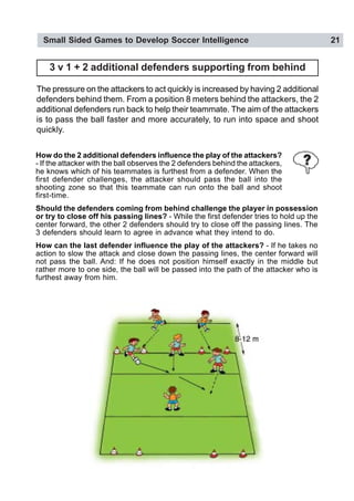 Small Sided Games to Develop Soccer Intelligence 21
3 v 1 + 2 additional defenders supporting from behind
The pressure on the attackers to act quickly is increased by having 2 additional
defenders behind them. From a position 8 meters behind the attackers, the 2
additional defenders run back to help their teammate. The aim of the attackers
is to pass the ball faster and more accurately, to run into space and shoot
quickly.
How do the 2 additional defenders influence the play of the attackers?
- If the attacker with the ball observes the 2 defenders behind the attackers,
he knows which of his teammates is furthest from a defender. When the
first defender challenges, the attacker should pass the ball into the
shooting zone so that this teammate can run onto the ball and shoot
first-time.
Should the defenders coming from behind challenge the player in possession
or try to close off his passing lines? - While the first defender tries to hold up the
center forward, the other 2 defenders should try to close off the passing lines. The
3 defenders should learn to agree in advance what they intend to do.
How can the last defender influence the play of the attackers? - If he takes no
action to slow the attack and close down the passing lines, the center forward will
not pass the ball. And: If he does not position himself exactly in the middle but
rather more to one side, the ball will be passed into the path of the attacker who is
furthest away from him.
 