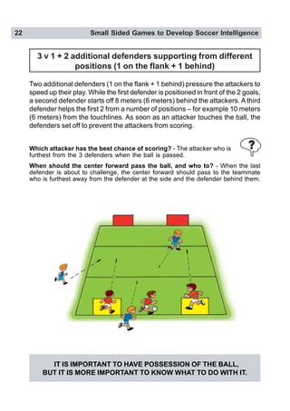 22 Small Sided Games to Develop Soccer Intelligence
Which attacker has the best chance of scoring? - The attacker who is
furthest from the 3 defenders when the ball is passed.
When should the center forward pass the ball, and who to? - When the last
defender is about to challenge, the center forward should pass to the teammate
who is furthest away from the defender at the side and the defender behind them.
IT IS IMPORTANT TO HAVE POSSESSION OF THE BALL,
BUT IT IS MORE IMPORTANT TO KNOW WHAT TO DO WITH IT.
3 v 1 + 2 additional defenders supporting from different
positions (1 on the flank + 1 behind)
Two additional defenders (1 on the flank + 1 behind) pressure the attackers to
speed up their play. While the first defender is positioned in front of the 2 goals,
a second defender starts off 8 meters (6 meters) behind the attackers. A third
defender helps the first 2 from a number of positions – for example 10 meters
(6 meters) from the touchlines. As soon as an attacker touches the ball, the
defenders set off to prevent the attackers from scoring.
 