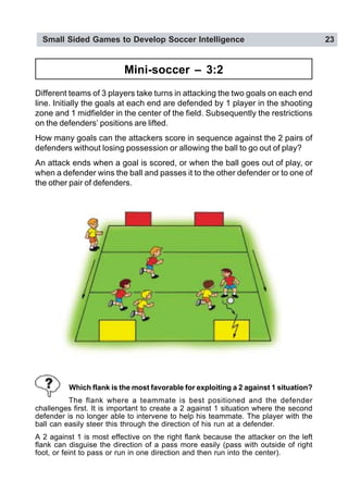Small Sided Games to Develop Soccer Intelligence 23
Mini-soccer – 3:2
Different teams of 3 players take turns in attacking the two goals on each end
line. Initially the goals at each end are defended by 1 player in the shooting
zone and 1 midfielder in the center of the field. Subsequently the restrictions
on the defenders’ positions are lifted.
How many goals can the attackers score in sequence against the 2 pairs of
defenders without losing possession or allowing the ball to go out of play?
An attack ends when a goal is scored, or when the ball goes out of play, or
when a defender wins the ball and passes it to the other defender or to one of
the other pair of defenders.
Which flank is the most favorable for exploiting a 2 against 1 situation?
The flank where a teammate is best positioned and the defender
challenges first. It is important to create a 2 against 1 situation where the second
defender is no longer able to intervene to help his teammate. The player with the
ball can easily steer this through the direction of his run at a defender.
A 2 against 1 is most effective on the right flank because the attacker on the left
flank can disguise the direction of a pass more easily (pass with outside of right
foot, or feint to pass or run in one direction and then run into the center).
 