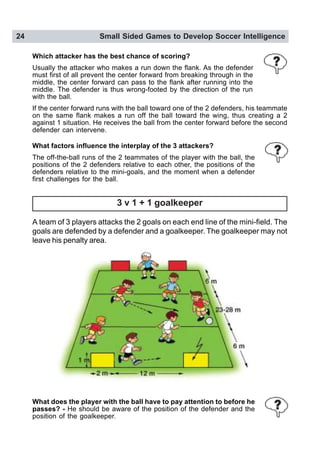24 Small Sided Games to Develop Soccer Intelligence
Which attacker has the best chance of scoring?
Usually the attacker who makes a run down the flank. As the defender
must first of all prevent the center forward from breaking through in the
middle, the center forward can pass to the flank after running into the
middle. The defender is thus wrong-footed by the direction of the run
with the ball.
If the center forward runs with the ball toward one of the 2 defenders, his teammate
on the same flank makes a run off the ball toward the wing, thus creating a 2
against 1 situation. He receives the ball from the center forward before the second
defender can intervene.
What factors influence the interplay of the 3 attackers?
The off-the-ball runs of the 2 teammates of the player with the ball, the
positions of the 2 defenders relative to each other, the positions of the
defenders relative to the mini-goals, and the moment when a defender
first challenges for the ball.
3 v 1 + 1 goalkeeper
A team of 3 players attacks the 2 goals on each end line of the mini-field. The
goals are defended by a defender and a goalkeeper. The goalkeeper may not
leave his penalty area.
What does the player with the ball have to pay attention to before he
passes? - He should be aware of the position of the defender and the
position of the goalkeeper.
 