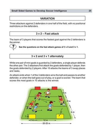 Small Sided Games to Develop Soccer Intelligence 25
VARIATION
Three attackers against 2 defenders in one half of the field, with no positional
restrictions on the defenders.
3 v 2 – Fast attack
The team of 3 players that scores the fastest goal against the 2 defenders is
the winner.
See the questions on the fast attack games of 3 v 0 and 3 v 1.
3 v 2 and 3 v 1 alternately
While one pair of mini-goals is guarded by 2 defenders, a single player defends
the other pair. The 3 attackers first attack the goals defended by 1 player, then
the goals defended by 2 players. After 10 attacks the teams of 3 swap places
and tasks.
An attack ends when 1 of the 3 defenders wins the ball and passes to another
defender, or when the ball goes out of play, or a goal is scored. The team that
scores the most goals in 10 attacks is the winner.
 