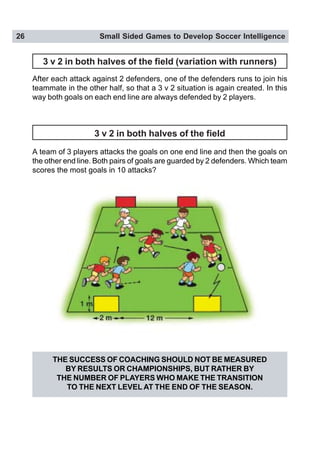26 Small Sided Games to Develop Soccer Intelligence
3 v 2 in both halves of the field (variation with runners)
After each attack against 2 defenders, one of the defenders runs to join his
teammate in the other half, so that a 3 v 2 situation is again created. In this
way both goals on each end line are always defended by 2 players.
3 v 2 in both halves of the field
A team of 3 players attacks the goals on one end line and then the goals on
the other end line. Both pairs of goals are guarded by 2 defenders. Which team
scores the most goals in 10 attacks?
THE SUCCESS OF COACHING SHOULD NOT BE MEASURED
BY RESULTS OR CHAMPIONSHIPS, BUT RATHER BY
THE NUMBER OF PLAYERS WHO MAKE THE TRANSITION
TO THE NEXT LEVEL AT THE END OF THE SEASON.
 