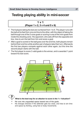 Small Sided Games to Develop Soccer Intelligence 27
Testing playing ability in mini-soccer
1 v 1
(Player 1 v 2, 3 v 4 und 5 v 6)
" The 6 players taking the test are numbered from 1 to 6. The player runs with
the ball at his feet from one end line to the other, with the object of taking the
ball through one of the 2 cone goals or scoring in one of the mini-goals from
inside the shooting zone. His opponent, who sets off from the opposite end
line, tries to win the ball from him and score a goal.
" After a goal is scored or the ball goes over the end line, both players remain
behind their end line while another pair of players take their turn.Afterwards
the first two players compete against each other again, but this time the
second player starts with the ball.
" The first player to score 3 valid goals is the winner, and is awarded 1 point
toward his test score.
! He runs into unguarded space toward one of the goals.
! He changes direction if the defender gets too close, and tries to win time
and space by feinting, using foot or body movements.
What is the best way for an attacker to score in the 1 v 1situation?
 