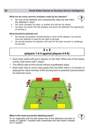 28 Small Sided Games to Develop Soccer Intelligence
What are the most common mistakes made by the attacker?
! He runs at the defender and unintentionally takes the ball within
the defender’s reach.
! He never changes his pace, or pushes the ball too far ahead.
! He does not screen the ball properly and gives the defender the opportunity
of winning it.
What should the defender do?
! He should not position himself directly in front of the attacker, but should
force the attacker to head for the right or left goal.
! He should shadow the attacker and wait for the best moment to challenge
for the ball.
2 v 2
(players 1-2-3 against players 4-5-6)
" Each team starts with just 2 players on the field. When one of the teams
scores, both teams add 1 player.
" The official rules of mini-soccer without a goalkeeper apply.
" Each team tries to score more goals than the other team in 3 minutes of
playing time. Each member of the winning team is awarded 2 points toward
his total test score.
What is the most successful attacking tactic?
To run diagonally with the ball toward one of the defenders and then to
create a 2 against 1 situation with a teammate who has made a forward
run in support.
 