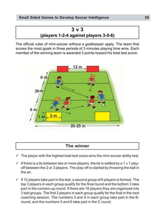 Small Sided Games to Develop Soccer Intelligence 29
3 v 3
(players 1-2-4 against players 3-5-6)
The official rules of mini-soccer without a goalkeeper apply. The team that
scores the most goals in three periods of 3 minutes playing time wins. Each
member of the winning team is awarded 3 points toward his total test score.
" The player with the highest total test score wins the mini-soccer ability test.
" If there is a tie between two or more players, the tie is settled by a 1 v 1 play-
off between the 2 or 3 players. The play-off is started by throwing the ball in
the air.
" If 12 players take part in the test, a second group of 6 players is formed. The
top 3 players in each group qualify for the final round and the bottom 3 take
part in the runners-up round. If there are 18 players they are organized into
3 test groups. The first 2 players in each group qualify for the final in the next
coaching session. The numbers 3 and 4 in each group take part in the B-
round, and the numbers 5 and 6 take part in the C round.
The winner
 
