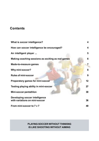 Small Sided Games to Develop Soccer Intelligence 3
Contents
What is soccer intelligence? 4
How can soccer intelligence be encouraged? 4
An intelligent player ... 5
Making coaching sessions as exciting as real games 6
Made-to-measure games 7
Why mini-soccer? 8
Rules of mini-soccer 9
Preparatory games for mini-soccer 12
Testing playing ability in mini-soccer 27
Mini-soccer pentathlon 30
Developing soccer intelligence
with variations on mini-soccer 36
From mini-soccer to 7 v 7 49
PLAYING SOCCER WITHOUT THINKING
IS LIKE SHOOTING WITHOUT AIMING
 