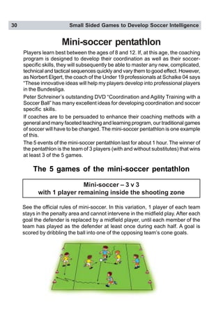30 Small Sided Games to Develop Soccer Intelligence
Mini-soccer pentathlon
Players learn best between the ages of 8 and 12. If, at this age, the coaching
program is designed to develop their coordination as well as their soccer-
specific skills, they will subsequently be able to master any new, complicated,
technical and tactical sequences quickly and vary them to good effect. However,
as Norbert Elgert, the coach of the Under 19 professionals at Schalke 04 says
“These innovative ideas will help my players develop into professional players
in the Bundesliga.
Peter Schreiner’s outstanding DVD “Coordination and Agility Training with a
Soccer Ball” has many excellent ideas for developing coordination and soccer
specific skills.
If coaches are to be persuaded to enhance their coaching methods with a
general and many faceted teaching and learning program, our traditional games
of soccer will have to be changed. The mini-soccer pentathlon is one example
of this.
The 5 events of the mini-soccer pentathlon last for about 1 hour. The winner of
the pentathlon is the team of 3 players (with and without substitutes) that wins
at least 3 of the 5 games.
The 5 games of the mini-soccer pentathlon
See the official rules of mini-soccer. In this variation, 1 player of each team
stays in the penalty area and cannot intervene in the midfield play. After each
goal the defender is replaced by a midfield player, until each member of the
team has played as the defender at least once during each half. A goal is
scored by dribbling the ball into one of the opposing team’s cone goals.
Mini-soccer – 3 v 3
with 1 player remaining inside the shooting zone
 
