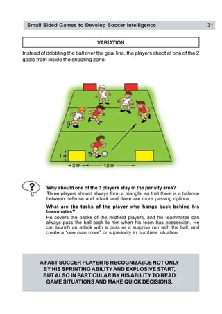 Small Sided Games to Develop Soccer Intelligence 31
VARIATION
Instead of dribbling the ball over the goal line, the players shoot at one of the 2
goals from inside the shooting zone.
Why should one of the 3 players stay in the penalty area?
Three players should always form a triangle, so that there is a balance
between defense and attack and there are more passing options.
What are the tasks of the player who hangs back behind his
teammates?
He covers the backs of the midfield players, and his teammates can
always pass the ball back to him when his team has possession. He
can launch an attack with a pass or a surprise run with the ball, and
create a “one man more” or superiority in numbers situation.
A FAST SOCCER PLAYER IS RECOGNIZABLE NOT ONLY
BY HIS SPRINTING ABILITY AND EXPLOSIVE START,
BUT ALSO IN PARTICULAR BY HIS ABILITY TO READ
GAME SITUATIONS AND MAKE QUICK DECISIONS.
 