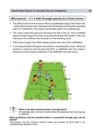 Small Sided Games to Develop Soccer Intelligence 33
When is the best moment to play a through pass?
Immediately after winning the ball, before the opposing team can regroup
in defense.
What conditions must be satisfied before a successful through pass can be
played?
The passer and the receiver should make eye contact so that there is an
understanding between them.
Mini-soccer – 3 v 3 with through passes to a front runner
" The official rules of mini-soccer without a goalkeeper apply. Each team has
1 striker (front runner) who must stay in the shooting zone, behind the opposing
team’s 2 midfielders. The striker cannot take part in the midfield play.
" The coach starts the game by throwing the ball in the air. The 2 midfield
players of each team must then try to pass the ball to their striker. They can
only leave the midfield when the ball is in the shooting zone.
" After every 2 goals, the striker swaps places with one of the midfielders.
" In the second half of the game, the striker is not allowed to score. When he
receives a pass he must lay the ball off to a midfielder who has made a
forward run and is better positioned. The midfielder can then shoot.
 