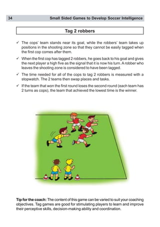 34 Small Sided Games to Develop Soccer Intelligence
Tag 2 robbers
" The cops’ team stands near its goal, while the robbers’ team takes up
positions in the shooting zone so that they cannot be easily tagged when
the first cop comes after them.
" When the first cop has tagged 2 robbers, he goes back to his goal and gives
the next player a high five as the signal that it is now his turn. A robber who
leaves the shooting zone is considered to have been tagged.
" The time needed for all of the cops to tag 2 robbers is measured with a
stopwatch. The 2 teams then swap places and tasks.
" If the team that won the first round loses the second round (each team has
2 turns as cops), the team that achieved the lowest time is the winner.
Tip for the coach: The content of this game can be varied to suit your coaching
objectives. Tag games are good for stimulating players to learn and improve
their perceptive skills, decision-making ability and coordination.
 