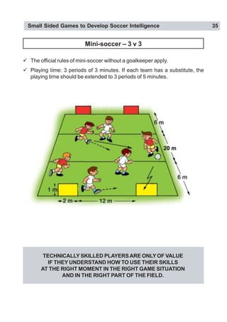 Small Sided Games to Develop Soccer Intelligence 35
Mini-soccer – 3 v 3
" The official rules of mini-soccer without a goalkeeper apply.
" Playing time: 3 periods of 3 minutes. If each team has a substitute, the
playing time should be extended to 3 periods of 5 minutes.
TECHNICALLY SKILLED PLAYERSARE ONLY OF VALUE
IF THEY UNDERSTAND HOW TO USE THEIR SKILLS
AT THE RIGHT MOMENT IN THE RIGHT GAME SITUATION
AND IN THE RIGHT PART OF THE FIELD.
 