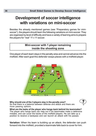 36 Small Sided Games to Develop Soccer Intelligence
Development of soccer intelligence
with variations on mini-soccer
Besides the already mentioned games (see “Preparatory games for mini-
soccer”), the players should learn the following variations on mini-soccer. They
are organized by level of difficulty and have a variety of learning aims to prepare
the players for “real” 11 v 11 soccer.
Mini-soccer with 1 player remaining
inside the shooting zone
One player of each team stays in the penalty area and cannot advance into the
midfield. After each goal this defender swaps places with a midfield player.
Why should one of the 3 players stay in the penalty area?
So that there is a balance between defense and attack and there are
more passing options.
What are the tasks of the player who hangs back behind his teammates?
The player who hangs back can help out if his teammates make a defensive
mistake, and can cover the backs of the midfield players. He can take up a
position to receive a backpass and can launch an attack with his passes.
Variation: When his team is building up an attack, the defender can push
forward into the midfield, provided a teammate falls back to cover for him.
 