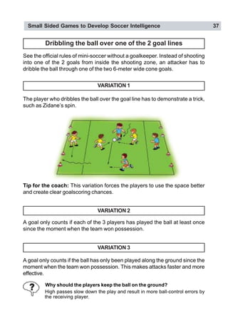Small Sided Games to Develop Soccer Intelligence 37
Dribbling the ball over one of the 2 goal lines
See the official rules of mini-soccer without a goalkeeper. Instead of shooting
into one of the 2 goals from inside the shooting zone, an attacker has to
dribble the ball through one of the two 6-meter wide cone goals.
VARIATION 1
The player who dribbles the ball over the goal line has to demonstrate a trick,
such as Zidane’s spin.
Tip for the coach: This variation forces the players to use the space better
and create clear goalscoring chances.
VARIATION 2
A goal only counts if each of the 3 players has played the ball at least once
since the moment when the team won possession.
VARIATION 3
A goal only counts if the ball has only been played along the ground since the
moment when the team won possession. This makes attacks faster and more
effective.
Why should the players keep the ball on the ground?
High passes slow down the play and result in more ball-control errors by
the receiving player.
 