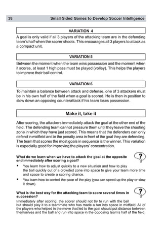 38 Small Sided Games to Develop Soccer Intelligence
VARIATION 6
To maintain a balance between attack and defense, one of 3 attackers must
be in his own half of the field when a goal is scored. He is then in position to
slow down an opposing counterattack if his team loses possession.
Make it, take it
After scoring, the attackers immediately attack the goal at the other end of the
field. The defending team cannot pressure them until they leave the shooting
zone in which they have just scored. This means that the defenders can only
defend in midfield and in the penalty area in front of the goal they are defending.
The team that scores the most goals in sequence is the winner. This variation
is especially good for improving the players’ concentration.
What do we learn when we have to attack the goal at the opposite
end immediately after scoring a goal?
! You learn how to adjust quickly to a new situation and how to play
the ball quickly out of a crowded zone into space to give your team more time
and space to create a scoring chance.
! You learn how to control the pace of the play (you can speed up the play or slow
it down).
What is the best way for the attacking team to score several times in
succession?
Immediately after scoring, the scorer should not try to run with the ball
but should play it to a teammate who has made a run into space in midfield. All of
the players who helped in the move that led to the goal should put distance between
themselves and the ball and run into space in the opposing team’s half of the field.
VARIATION 4
Between the moment when the team wins possession and the moment when
it scores, at least 1 high pass must be played (volley). This helps the players
to improve their ball control.
VARIATION 5
A goal is only valid if all 3 players of the attacking team are in the defending
team’s half when the scorer shoots. This encourages all 3 players to attack as
a compact unit.
 