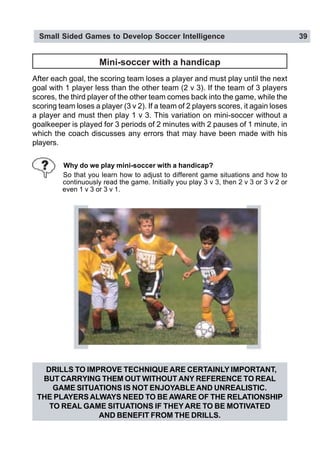 Small Sided Games to Develop Soccer Intelligence 39
Mini-soccer with a handicap
After each goal, the scoring team loses a player and must play until the next
goal with 1 player less than the other team (2 v 3). If the team of 3 players
scores, the third player of the other team comes back into the game, while the
scoring team loses a player (3 v 2). If a team of 2 players scores, it again loses
a player and must then play 1 v 3. This variation on mini-soccer without a
goalkeeper is played for 3 periods of 2 minutes with 2 pauses of 1 minute, in
which the coach discusses any errors that may have been made with his
players.
Why do we play mini-soccer with a handicap?
So that you learn how to adjust to different game situations and how to
continuously read the game. Initially you play 3 v 3, then 2 v 3 or 3 v 2 or
even 1 v 3 or 3 v 1.
DRILLS TO IMPROVE TECHNIQUE ARE CERTAINLY IMPORTANT,
BUT CARRYING THEM OUT WITHOUT ANY REFERENCE TO REAL
GAME SITUATIONS IS NOT ENJOYABLE AND UNREALISTIC.
THE PLAYERS ALWAYS NEED TO BE AWARE OF THE RELATIONSHIP
TO REAL GAME SITUATIONS IF THEY ARE TO BE MOTIVATED
AND BENEFIT FROM THE DRILLS.
 
