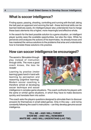4 Small Sided Games to Develop Soccer Intelligence
How can soccer intelligence be encouraged?
What is soccer intelligence?
Finding space, passing, shooting, controlling and running with the ball, taking
the ball past an opponent and winning the ball - these technical skills can be
learned relatively easily. An intelligent player also understands how to merge
these basic elements into a higher, more meaningful and effective whole.
In the search for the best possible solution to a game situation, an intelligent
player quickly sees the available opportunities, but also the risks. While he
perceives and analyzes the actions of his teammates, he already knows and
has mastered the various solutions to the problems that arise and understands
how to translate these solutions into practice.
TELL ME – AND I WILL FORGET
SHOW ME – AND I WILL REMEMBER
INVITE ME – AND I WILL UNDERSTAND (LAO TSE).
The secret is: Stimulation through
play instead of instruction
through drills. The more a good
coach knows, the less he
reveals!
Learning by practice (motor
learning) goes hand in hand with
learning by perception and
reasoning (cognitive learning).
Modern soccer coaching is
therefore aimed at developing
soccer technique and soccer
intelligence in complex game situations. The coach confronts his players with
the same or similar game situations, in which they have to make decisions
quickly and translate them into action.
The coach asks the players questions designed to stimulate them to discover
answers for themselves in small sided games. Only in this way – and not by
constantly following the coach’s instructions – can they develop genuine soccer
intelligence.
 