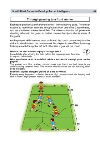 Small Sided Games to Develop Soccer Intelligence 41
Through passing to a front runner
Each team positions a striker (front runner) in the shooting zone. The striker
expects to receive an accurate through pass from one of his 2 teammates,
who are not allowed to leave the midfield. The striker controls the ball (preferable
standing side-on to the goals, so that he can see them) and shoots at one of
the goals.
As the players skills become more proficient, the coach can not only ask the
striker to stand side-on but can also ask the players to use different passing
techniques with the right or left foot, otherwise a goal will not count.
When is the best moment to play a through pass?
Immediately after winning the ball, before the opposing team has time
to regroup defensively.
What conditions must be satisfied before a successful through pass can be
played?
The passer and the receiver should make eye touch so that there is an
understanding between them. The receiver should control the ball standing side-
on to the goals.
Is it better to pass along the ground or in the air? Why?
Passing along the ground is better, because high passes complicate the play and
slow it down. High passes result in more mistakes.
 