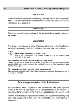 42 Small Sided Games to Develop Soccer Intelligence
VARIATION 1
To improve controlling and running with the ball, the ball can only be volleyed to
the striker.
VARIATION 2
The midfielders can only enter the shooting zone after the ball has been passed
into it. This forces the striker to control the ball and turn with it into space,
where there is no opponent.
VARIATION 3
The striker is not allowed to score. This means that one of the 2 midfielders
must quickly make an intelligent run forward before a goal can be scored.
What do we have to do to score a goal?
One of the 2 midfielders must make a forward run into the shooting zone
and call for the ball.
Which of the 2 midfielders should make the forward run?
Usually this will be the player who is closest to the striker. In some game situations
a switch of flanks is better, because the midfielder who is furthest away then has a
free run at the goal.
Why do the 2 midfielders not both make forward runs?
If the defenders win the ball, they will be able to counterattack, because no one is
covering in midfield.
Retaining possession in 3 v 2 situations
Each team must have 1 player in its own penalty area. The other 2 players
remain in the midfield. Each team tries to keep possession of the ball for 6 (8)
seconds under pressure from the other team. Success gains the team 1 point.
The first team to acquire 3 points is the winner. The player in the penalty area
can swap places with either one of the midfielders when his team is in
possession.
 