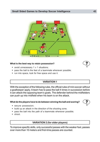Small Sided Games to Develop Soccer Intelligence 43
VARIATION 1
With the exception of the following rules, the official rules of mini-soccer without
a goalkeeper apply. A team has to pass the ball 4 times in succession before
it can attack the opposing team’s goals. The defender behind the midfielders
can push up into midfield when his team is on the attack.
VARIATION 2 (for older players)
To improve specific skills, only successful passes with the weaker foot, passes
over more than 10 meters and first-time passes are counted.
What do the players have to do between winning the ball and scoring?
! secure possession;
! build up an attack in the direction of the shooting zone;
! pass the ball into the path of a teammate whenever possible;
! shoot.
What is the best way to retain possession?
! avoid unnecessary 1 v 1 situations;
! pass the ball to the feet of a teammate whenever possible;
! run into space, look for free space and use it.
 