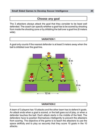 Small Sided Games to Develop Soccer Intelligence 45
Choose any goal
The 3 attackers always attack the goal that they consider to be least well
defended. The coach can specify whether a goal has to be scored by shooting
from inside the shooting zone or by dribbling the ball over a goal line (6 meters
wide).
VARIATION 1
A goal only counts if the nearest defender is at least 5 meters away when the
ball is dribbled over the goal line.
VARIATION 2
A team of 3 players has 10 attacks and the other team has to defend 4 goals.
An attack ends when a goal is scored, or the ball goes out of play, or when a
defender touches the ball. Each attack starts in the middle of the field. The
defenders have to position themselves intelligently to prevent the attackers
from scoring. The objective of the game is to teach the attackers to use the
space skillfully and to play so securely that they score 10 goals in the 10
attacks.
 