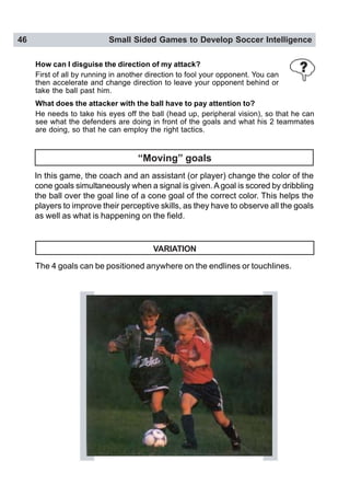 46 Small Sided Games to Develop Soccer Intelligence
In this game, the coach and an assistant (or player) change the color of the
cone goals simultaneously when a signal is given. Agoal is scored by dribbling
the ball over the goal line of a cone goal of the correct color. This helps the
players to improve their perceptive skills, as they have to observe all the goals
as well as what is happening on the field.
VARIATION
The 4 goals can be positioned anywhere on the endlines or touchlines.
How can I disguise the direction of my attack?
First of all by running in another direction to fool your opponent. You can
then accelerate and change direction to leave your opponent behind or
take the ball past him.
What does the attacker with the ball have to pay attention to?
He needs to take his eyes off the ball (head up, peripheral vision), so that he can
see what the defenders are doing in front of the goals and what his 2 teammates
are doing, so that he can employ the right tactics.
“Moving” goals
 