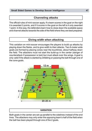 Small Sided Games to Develop Soccer Intelligence 47
Giving width when attacking
This variation on mini-soccer encourages the players to build up attacks by
playing down the flanks, and to give width to their attacks. Two 6-meter wide
goals are formed by placing cones near the touchlines, about halfway down
the field. The attackers must not start the build-up in the center (danger of
counterattack if possession is lost) but must attack over the wings. A goal is
only valid if the attack is started by dribbling or passing the ball through one of
the cone goals.
VARIATION
Both goals in the center are set up parallel to the sidelines instead of the end
lines. The attackers may only enter the opposing team’s half of the field when
the ball has been played through one of the 2 goals.
Channeling attacks
The official rules of mini-soccer apply. If a team scores in the goal on the right
it is awarded 3 points, and if it scores in the goal on the left is it only awarded
1 point. In this way, the defenders learn how to close down the available space
and channel attacks towards the side of the field where they are best prepared.
 