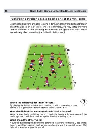 48 Small Sided Games to Develop Soccer Intelligence
Controlling through passes behind one of the mini-goals
Experienced players are able to send a through pass from midfield through
one of the 2 goals on the 6-meter line to a teammate, who may not spend more
than 5 seconds in the shooting zone behind the goals and must shoot
immediately after controlling the ball with his first touch.
What is the easiest way for a team to score?
By playing the ball to a striker who runs into position to receive a pass
behind the 2 goals immediately after his team wins the ball.
When should the striker run into position to receive the pass?
When he sees that a midfielder has an opportunity to play a through pass and has
made eye touch with him. He then sprints into the shooting zone.
Where should the striker run to?
A sudden diagonal sprint behind the defenders is always promising. Good timing,
exactly weighted passing and soccer intelligence are the crucial factors that
determine whether a goal is scored.
 