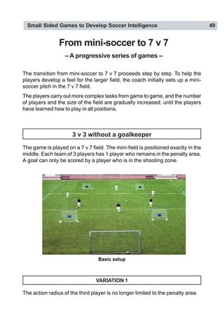 Small Sided Games to Develop Soccer Intelligence 49
From mini-soccer to 7 v 7
– A progressive series of games –
The transition from mini-soccer to 7 v 7 proceeds step by step. To help the
players develop a feel for the larger field, the coach initially sets up a mini-
soccer pitch in the 7 v 7 field.
The players carry out more complex tasks from game to game, and the number
of players and the size of the field are gradually increased, until the players
have learned how to play in all positions.
3 v 3 without a goalkeeper
The game is played on a 7 v 7 field. The mini-field is positioned exactly in the
middle. Each team of 3 players has 1 player who remains in the penalty area.
A goal can only be scored by a player who is in the shooting zone.
VARIATION 1
The action radius of the third player is no longer limited to the penalty area.
Basic setup
 
