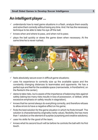 Small Sided Games to Develop Soccer Intelligence 5
Anintelligentplayer...
! understands how to read game situations in a flash, analyze them exactly
and solve them correctly without losing any time.And: He has the necessary
technique to be able to take his eye off the ball;
! knows when and where to pass, and when not to pass;
! plays the ball quickly or slows the game down when necessary. At the
same time he is never rushed;
! feels absolutely secure even in difficult game situations;
! uses his experience to correctly size up the available space and the
constantly changing distances to teammates and opponents. He has a
perfect eye and feel for the available space (narrow/wide, in front/behind, on
the flanks/in the center);
! dares to take risks, but is aware of the importance of balancing risks against
safety (taking too many risks results in loss of possession, or defeat, while
excessive emphasis on safety results in stagnation);
! knows that he cannot always do everything correctly, and therefore refuses
to allow errors to have a negative effect on his game;
! finds the best solution for the game situation in which he finds himself. The
solution is characterized by originality (rarity value), flexibility (he has more
than 1 solution) or the element of surprise (surprising and creative solutions);
! uses his skills for the good of the team;
! knows what his second touch will be before he controls the ball with his first
touch.
 