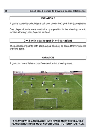 50 Small Sided Games to Develop Soccer Intelligence
VARIATION 2
A goal is scored by dribbling the ball over one of the 2 goal lines (cone goals).
One player of each team must take up a position in the shooting zone to
receive a through pass from the midfield.
The goalkeeper guards both goals. A goal can only be scored from inside the
shooting zone.
A goal can now only be scored from outside the shooting zone.
VARIATION
3 v 3 with goalkeeper (4 v 4 variation)
A PLAYER WHO MAKES A RUN INTO SPACE MUST THINK, AND A
PLAYER WHO THINKS MUST NEVER FORGET TO RUN INTO SPACE.
 