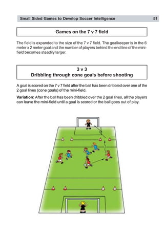 Small Sided Games to Develop Soccer Intelligence 51
Games on the 7 v 7 field
3 v 3
Dribbling through cone goals before shooting
A goal is scored on the 7 v 7 field after the ball has been dribbled over one of the
2 goal lines (cone goals) of the mini-field.
Variation: After the ball has been dribbled over the 2 goal lines, all the players
can leave the mini-field until a goal is scored or the ball goes out of play.
The field is expanded to the size of the 7 v 7 field. The goalkeeper is in the 6
meter x 2 meter goal and the number of players behind the end line of the mini-
field becomes steadily larger.
 