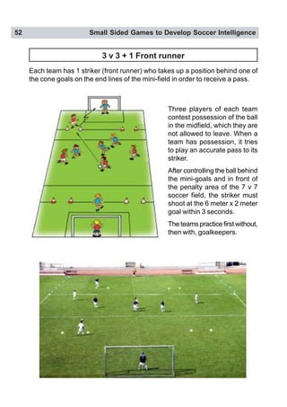 52 Small Sided Games to Develop Soccer Intelligence
3 v 3 + 1 Front runner
Each team has 1 striker (front runner) who takes up a position behind one of
the cone goals on the end lines of the mini-field in order to receive a pass.
Three players of each team
contest possession of the ball
in the midfield, which they are
not allowed to leave. When a
team has possession, it tries
to play an accurate pass to its
striker.
After controlling the ball behind
the mini-goals and in front of
the penalty area of the 7 v 7
soccer field, the striker must
shoot at the 6 meter x 2 meter
goal within 3 seconds.
The teams practice first without,
then with, goalkeepers.
 