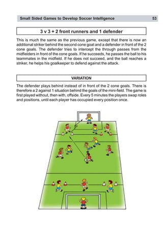 Small Sided Games to Develop Soccer Intelligence 53
3 v 3 + 2 front runners and 1 defender
This is much the same as the previous game, except that there is now an
additional striker behind the second cone goal and a defender in front of the 2
cone goals. The defender tries to intercept the through passes from the
midfielders in front of the cone goals. If he succeeds, he passes the ball to his
teammates in the midfield. If he does not succeed, and the ball reaches a
striker, he helps his goalkeeper to defend against the attack.
VARIATION
The defender plays behind instead of in front of the 2 cone goals. There is
therefore a 2 against 1 situation behind the goals of the mini-field. The game is
first played without, then with, offside. Every 5 minutes the players swap roles
and positions, until each player has occupied every position once.
 