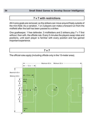 54 Small Sided Games to Develop Soccer Intelligence
7 v 7 with restrictions
All 4 cone goals are removed, so the strikers can move around freely outside of
the mini-field. As a variation, 1 or 2 players can make a forward run from the
midfield after the ball has been passed to a striker.
One goalkeeper, 1 free defender, 3 midfielders and 2 strikers play 7 v 7 first
without, then with, the offside rule. Every 5 minutes the players swap roles and
positions, until each player is familiar with every position and has gained
important experience.
7 v 7
The official rules apply (including offside only in the 13-meter area).
 