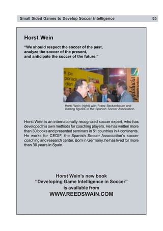 Small Sided Games to Develop Soccer Intelligence 55
Horst Wein
Horst Wein is an internationally recognized soccer expert, who has
developed his own methods for coaching players. He has written more
than 30 books and presented seminars in 51 countries in 4 continents.
He works for CEDIF, the Spanish Soccer Association’s soccer
coaching and research center. Born in Germany, he has lived for more
than 30 years in Spain.
Horst Wein’s new book
“Developing Game Intelligence in Soccer”
is available from
WWW.REEDSWAIN.COM
Horst Wein (right) with Franz Beckenbauer and
leading figures in the Spanish Soccer Association.
“We should respect the soccer of the past,
analyze the soccer of the present,
and anticipate the soccer of the future.”
 