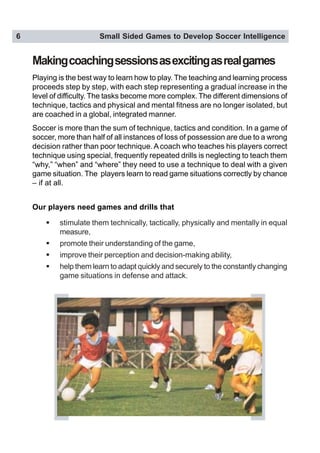6 Small Sided Games to Develop Soccer Intelligence
Makingcoachingsessionsasexcitingasrealgames
Playing is the best way to learn how to play. The teaching and learning process
proceeds step by step, with each step representing a gradual increase in the
level of difficulty. The tasks become more complex. The different dimensions of
technique, tactics and physical and mental fitness are no longer isolated, but
are coached in a global, integrated manner.
Soccer is more than the sum of technique, tactics and condition. In a game of
soccer, more than half of all instances of loss of possession are due to a wrong
decision rather than poor technique. A coach who teaches his players correct
technique using special, frequently repeated drills is neglecting to teach them
“why,” “when” and “where” they need to use a technique to deal with a given
game situation. The players learn to read game situations correctly by chance
– if at all.
Our players need games and drills that
! stimulate them technically, tactically, physically and mentally in equal
measure,
! promote their understanding of the game,
! improve their perception and decision-making ability,
! help them learn to adapt quickly and securely to the constantly changing
game situations in defense and attack.
 
