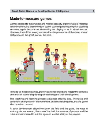 Small Sided Games to Develop Soccer Intelligence 7
Games tailored to the physical and mental capacity of players are a first step
toward modernizing the methods of soccer coaching and ensuring that coaching
sessions again become as stimulating as playing – as in street soccer.
However, it would be wrong to mourn the disappearance of the street soccer
that produced the great stars of the past.
In made-to-measure games, players can understand and master the complex
demands of soccer step by step at each stage of their development.
The teaching and learning process advances step by step. The tasks and
conditions change within the framework of a small sided game, but the game
idea remains constant.
At each development stage the size of the field and the goals, the ways in
which goals are scored, the size of the ball, the number of players and the
rules are harmonized to suit the age and level of ability of the players.
Made-to-measure games
 