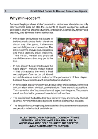 8 Small Sided Games to Develop Soccer Intelligence
TALENT DEVELOPS IN REPEATED CONFRONTATIONS
BETWEEN LOTS OF PLAYERS IN A SMALL FIELD,
WHEREAS A LARGE FIELD EXHAUSTS THE CREATIVE,
LIVELYAND IMAGINATIVE PLAYERS.
Why mini-soccer?
" Mini-soccer encourages the players to
build up attacks on the flanks. More than
almost any other game, it stimulates
soccer intelligence and perception. The
players learn to analyze game situations
and make tactically clever decisions.
Their visual, mental and physical
capabilities are continuously put to the
test.
" In mini-soccer, the players discover the
habits of play – with and without the ball
– that characterize the world’s best
soccer players. Coaches can quickly and
accurately assess, analyze and correct the performance of their players,
because they are dealing with simplified game situations.
" In mini-soccer, the players learn fast, because they are repeatedly confronted
with just a few, almost identical, game situations. There are no fixed positions.
This means that all of the players learn all aspects of the game. The players
are all involved in the game and have lots of ball touches.
" The players treat the ball like their best friend, lovingly and tenderly. The ball
is almost never simply hacked away to clear up a dangerous situation.
" The frequently occurring triangular situations stimulate communication and
cooperation in both attack and defense.
Because the players have a lot of possession, mini-soccer stimulates not only
their technical skills but also the elements of soccer intelligence such as
perception, analysis of game situations, anticipation, spontaneity, fantasy and
creativity, and develops them step by step.
 
