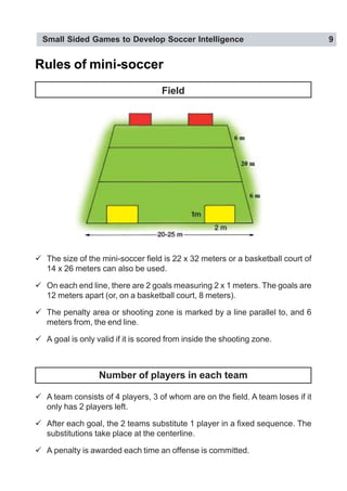 Small Sided Games to Develop Soccer Intelligence 9
Rules of mini-soccer
Field
" The size of the mini-soccer field is 22 x 32 meters or a basketball court of
14 x 26 meters can also be used.
" On each end line, there are 2 goals measuring 2 x 1 meters. The goals are
12 meters apart (or, on a basketball court, 8 meters).
" The penalty area or shooting zone is marked by a line parallel to, and 6
meters from, the end line.
" A goal is only valid if it is scored from inside the shooting zone.
Number of players in each team
" A team consists of 4 players, 3 of whom are on the field. A team loses if it
only has 2 players left.
" After each goal, the 2 teams substitute 1 player in a fixed sequence. The
substitutions take place at the centerline.
" A penalty is awarded each time an offense is committed.
 