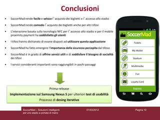 Conclusioni
•   SoccerMad rende facile e veloce l’acquisto dei biglietti e l’accesso allo stadio

•   SoccerMad rende comodo l’acquisto dei biglietti anche per altri tifosi

•   L’interazione basata sulla tecnologia NFC per l’accesso allo stadio e per il mobile
    proximity payment ha soddisfatto gli utenti

•   I tifosi hanno dichiarato di essere disposti ad utilizzare questa applicazione

•   SoccerMad ha fatto emergere l’importanza della sicurezza percepita dal tifoso

•   SoccerMad è in grado di offrire servizi utili e di soddisfare il bisogno di socialità
    dei tifosi

•   I servizi consideranti importanti sono raggiungibili in pochi passaggi




                                      Prima release
    Implementazione sul Samsung Nexus S per ulteriori test di usabilità
                             Processo di desing iterativo

              SoccerMad – Soluzioni intelligenti                  01/03/2012                Pagina 10
              per uno stadio a portata di mano
 