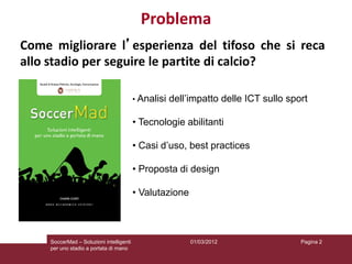 Problema
Come migliorare l’esperienza del tifoso che si reca
allo stadio per seguire le partite di calcio?

                                          • Analisi   dell’impatto delle ICT sullo sport

                                          • Tecnologie abilitanti

                                          • Casi d’uso, best practices

                                          • Proposta di design

                                          • Valutazione



     SoccerMad – Soluzioni intelligenti                    01/03/2012                 Pagina 2
     per uno stadio a portata di mano
 