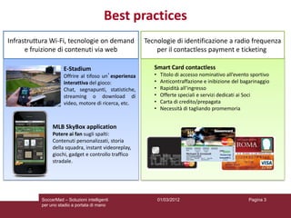 Best practices
Infrastruttura Wi-Fi, tecnologie on demand              Tecnologie di identificazione a radio frequenza
      e fruizione di contenuti via web                      per il contactless payment e ticketing

                      E-Stadium                            Smart Card contactless
                      Offrire al tifoso un’esperienza      •    Titolo di accesso nominativo all’evento sportivo
                      interattiva del gioco:               •    Anticontraffazione e inibizione del bagarinaggio
                      Chat, segnapunti, statistiche,       •    Rapidità all’ingresso
                      streaming o download di              •    Offerte speciali e servizi dedicati ai Soci
                      video, motore di ricerca, etc.       •    Carta di credito/prepagata
                                                           •    Necessità di tagliando promemoria


                MLB SkyBox application
                Potere ai fan sugli spalti:
                Contenuti personalizzati, storia
                della squadra, instant videoreplay,
                giochi, gadget e controllo traffico
                stradale.




           SoccerMad – Soluzioni intelligenti                  01/03/2012                             Pagina 3
           per uno stadio a portata di mano
 