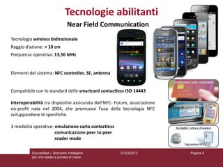 Tecnologie abilitanti
                                 Near Field Communication
Tecnologia wireless bidirezionale
Raggio d’azione: < 10 cm
Frequenza operativa: 13,56 MHz


Elementi del sistema: NFC controller, SE, antenna


Compatibile con lo standard delle smartcard contactless ISO 14443

Interoperabilità tra dispositivi assicurata dall’NFC- Forum, associazione
no-profit nata nel 2004, che promuove l’uso della tecnologia NFC
sviluppandone le specifiche.

3 modalità operative: emulazione carta contactless
                      comunicazione peer to peer
                      reader mode

          SoccerMad – Soluzioni intelligenti           01/03/2012           Pagina 4
          per uno stadio a portata di mano
 