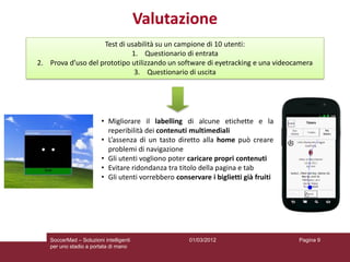 Valutazione
                    Test di usabilità su un campione di 10 utenti:
                             1. Questionario di entrata
2. Prova d’uso del prototipo utilizzando un software di eyetracking e una videocamera
                              3. Questionario di uscita




                         • Migliorare il labelling di alcune etichette e la
                           reperibilità dei contenuti multimediali
                         • L’assenza di un tasto diretto alla home può creare
                           problemi di navigazione
                         • Gli utenti vogliono poter caricare propri contenuti
                         • Evitare ridondanza tra titolo della pagina e tab
                         • Gli utenti vorrebbero conservare i biglietti già fruiti




    SoccerMad – Soluzioni intelligenti                01/03/2012                     Pagina 9
    per uno stadio a portata di mano
 