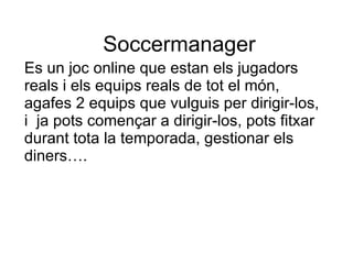Soccermanager Es un joc online que estan els jugadors reals i els equips reals de tot el món, agafes 2 equips que vulguis per dirigir-los, i  ja pots començar a dirigir-los, pots fitxar durant tota la temporada, gestionar els diners…. 