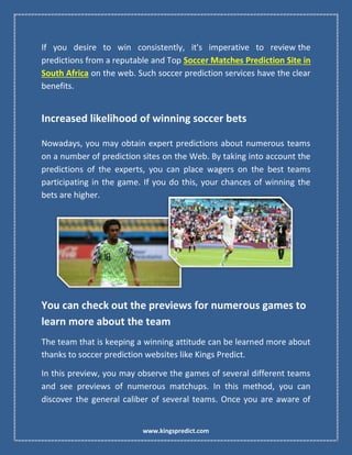 www.kingspredict.com
If you desire to win consistently, it's imperative to review the
predictions from a reputable and Top Soccer Matches Prediction Site in
South Africa on the web. Such soccer prediction services have the clear
benefits.
Increased likelihood of winning soccer bets
Nowadays, you may obtain expert predictions about numerous teams
on a number of prediction sites on the Web. By taking into account the
predictions of the experts, you can place wagers on the best teams
participating in the game. If you do this, your chances of winning the
bets are higher.
You can check out the previews for numerous games to
learn more about the team
The team that is keeping a winning attitude can be learned more about
thanks to soccer prediction websites like Kings Predict.
In this preview, you may observe the games of several different teams
and see previews of numerous matchups. In this method, you can
discover the general caliber of several teams. Once you are aware of
 