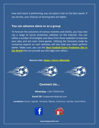 www.kingspredict.com
how each team is performing, you can place a bet on the best squad. If
you do this, your chances of winning bets are higher.
You can advance alone or as a group
To forecast the outcomes of various matches and events, you may now
use a range of soccer prediction websites on the Internet. You can
utilize a number of strategies and ideas from these websites to improve
your play and win even more games. Utilizing the forecasts made by
numerous experts on such websites will also help your team perform
better. Make sure, you use the Best Football Game Prediction Site in
the World that can provide you the edge over others.
Source Link: https://bit.ly/3NmntZp
Connect Us…
WhatsApp +254-794951563
Email ID: kingspredict@gmail.com
Locations: Kenya, Uganda, Tanzania, Nigeria, Cameroun, Zambia, South Africa
 