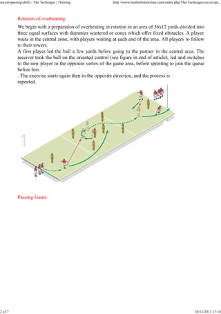 soccer-passing-drills | The Technique | Training

2 of 7

http://www.footballshowtime.com/index.php/The-Technique/soccer-pa...

Rotation of overheating
We begin with a preparation of overheating in rotation in an area of 36x12 yards divided into
three equal surfaces with dummies scattered or cones which offer fixed obstacles. A player
waits in the central zone, with players waiting at each end of the area. All players to follow
to their towers.
A first player led the ball a few yards before going to the partner in the central area. The
receiver took the ball on the oriented control (see figure in end of article), led and switches
to the new player to the opposite vertex of the game area, before sprinting to join the queue
before him
. The exercise starts again then in the opposite direction, and the process is
repeated.

Passing Game

10/12/2013 17:18

 