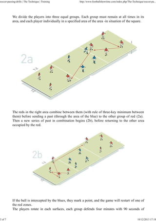 soccer-passing-drills | The Technique | Training

3 of 7

http://www.footballshowtime.com/index.php/The-Technique/soccer-pa...

We divide the players into three equal groups. Each group must remain at all times in its
area, and each player individually in a specified area of the area -in situation of the square.

The reds in the right area combine between them (with rule of three-key minimum between
them) before sending a past (through the area of the blue) to the other group of red (2a).
Then a new series of past in combination begins (2b), before returning to the other area
occupied by the red.

If the ball is intercepted by the blues, they mark a point, and the game will restart of one of
the red zones.
The players rotate in each surfaces, each group defends four minutes with 90 seconds of
10/12/2013 17:18

 